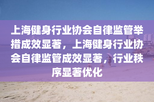 上海健身行业协会自律监管举措成效显著，上海健身行业协会自律监管成效显著，行业秩序显著优化
