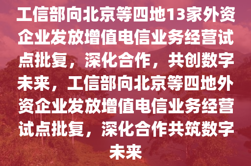 工信部向北京等四地13家外资企业发放增值电信业务经营试点批复，深化合作，共创数字未来，工信部向北京等四地外资企业发放增值电信业务经营试点批复，深化合作共筑数字未来