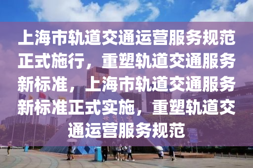 上海市轨道交通运营服务规范正式施行，重塑轨道交通服务新标准，上海市轨道交通服务新标准正式实施，重塑轨道交通运营服务规范