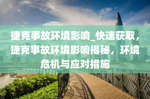 捷克事故环境影响_快速获取，捷克事故环境影响揭秘，环境危机与应对措施