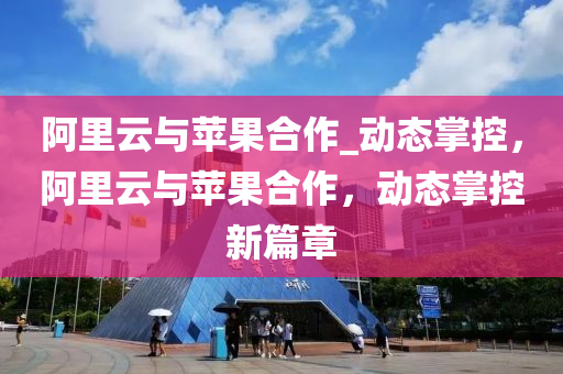 阿里云与苹果合作_动态掌控，阿里云与苹果合作，动态掌控新篇章