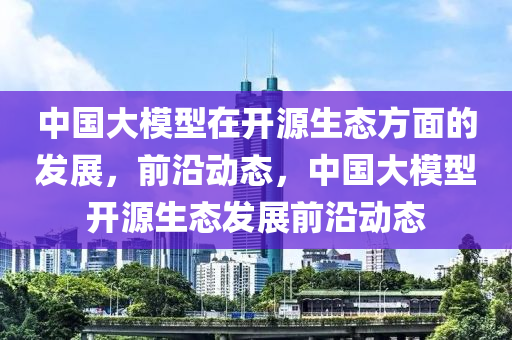 中国大模型在开源生态方面的发展，前沿动态，中国大模型开源生态发展前沿动态