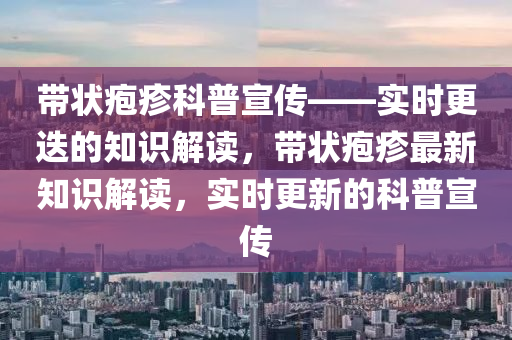 带状疱疹科普宣传——实时更迭的知识解读，带状疱疹最新知识解读，实时更新的科普宣传