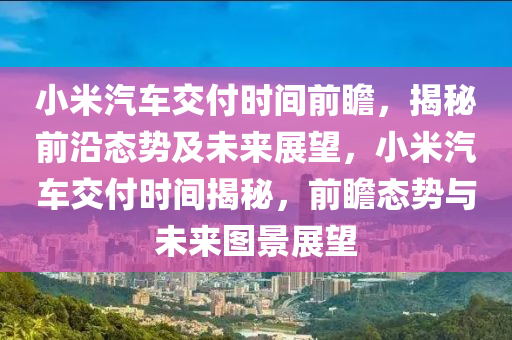 小米汽车交付时间前瞻，揭秘前沿态势及未来展望，小米汽车交付时间揭秘，前瞻态势与未来图景展望