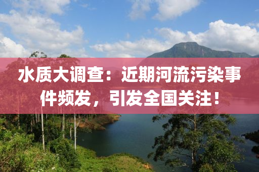 水质大调查：近期河流污染事件频发，引发全国关注！