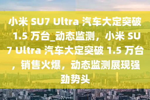小米 SU7 Ultra 汽车大定突破 1.5 万台_动态监测，小米 SU7 Ultra 汽车大定突破 1.5 万台，销售火爆，动态监测展现强劲势头