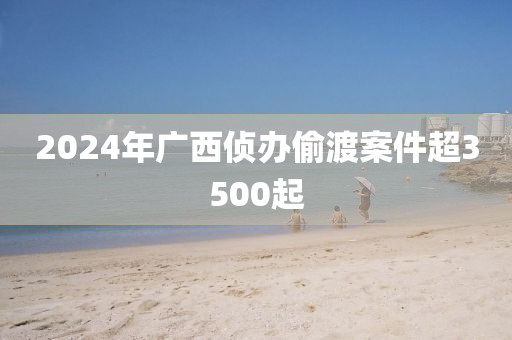 2024年广西侦办偷渡案件超3500起