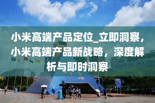 小米高端产品定位_立即洞察，小米高端产品新战略，深度解析与即时洞察
