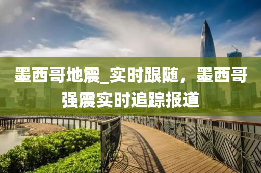 墨西哥地震_实时跟随，墨西哥强震实时追踪报道