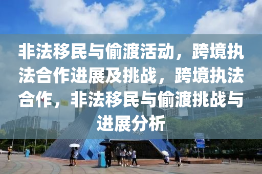 非法移民与偷渡活动，跨境执法合作进展及挑战，跨境执法合作，非法移民与偷渡挑战与进展分析