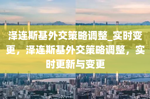 泽连斯基外交策略调整_实时变更，泽连斯基外交策略调整，实时更新与变更