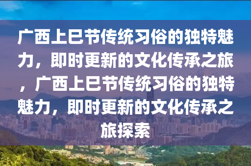 广西上巳节传统习俗的独特魅力，即时更新的文化传承之旅，广西上巳节传统习俗的独特魅力，即时更新的文化传承之旅探索