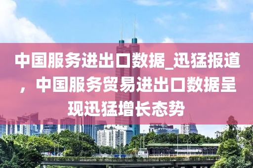 中国服务进出口数据_迅猛报道，中国服务贸易进出口数据呈现迅猛增长态势
