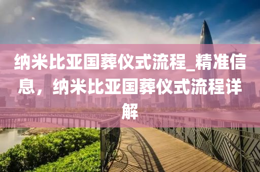 纳米比亚国葬仪式流程_精准信息，纳米比亚国葬仪式流程详解