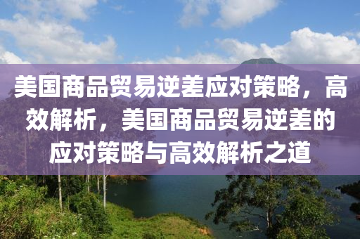 美国商品贸易逆差应对策略，高效解析，美国商品贸易逆差的应对策略与高效解析之道