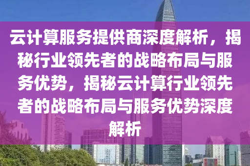 云计算服务提供商深度解析，揭秘行业领先者的战略布局与服务优势，揭秘云计算行业领先者的战略布局与服务优势深度解析