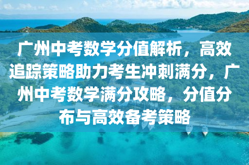 广州中考数学分值解析，高效追踪策略助力考生冲刺满分，广州中考数学满分攻略，分值分布与高效备考策略
