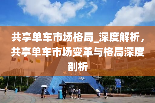 共享单车市场格局_深度解析，共享单车市场变革与格局深度剖析