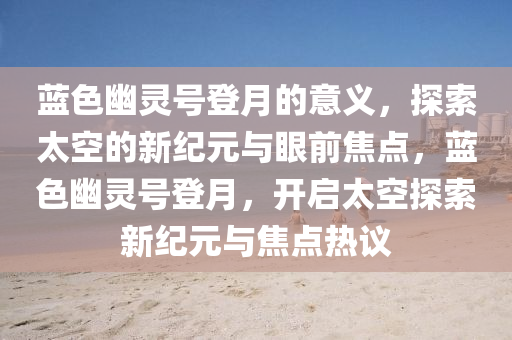 蓝色幽灵号登月的意义，探索太空的新纪元与眼前焦点，蓝色幽灵号登月，开启太空探索新纪元与焦点热议