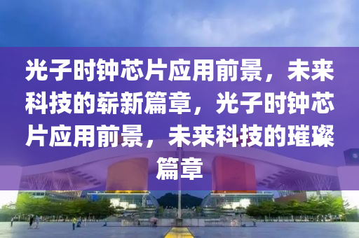光子时钟芯片应用前景，未来科技的崭新篇章，光子时钟芯片应用前景，未来科技的璀璨篇章