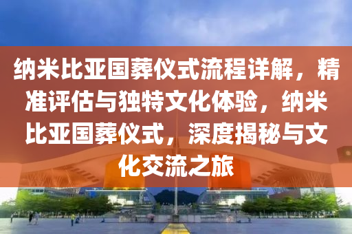 纳米比亚国葬仪式流程详解，精准评估与独特文化体验，纳米比亚国葬仪式，深度揭秘与文化交流之旅