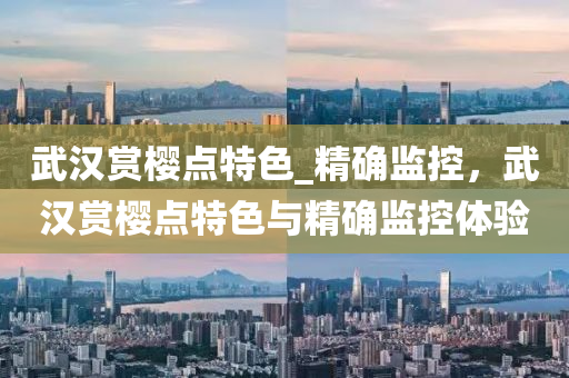 武汉赏樱点特色_精确监控，武汉赏樱点特色与精确监控体验