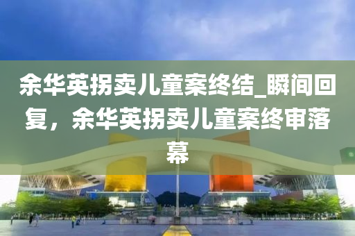余华英拐卖儿童案终结_瞬间回复，余华英拐卖儿童案终审落幕
