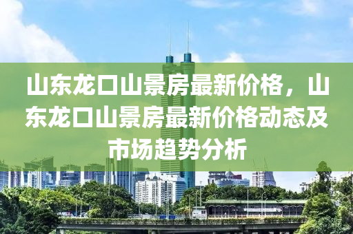 山东龙口山景房最新价格，山东龙口山景房最新价格动态及市场趋势分析