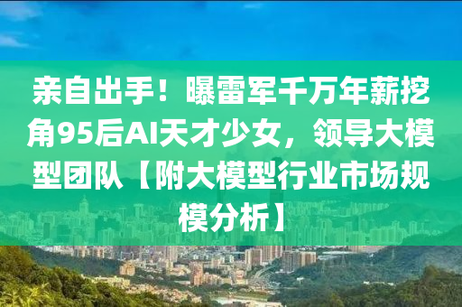 亲自出手！曝雷军千万年薪挖角95后AI天才少女，领导大模型团队【附大模型行业市场规模分析】