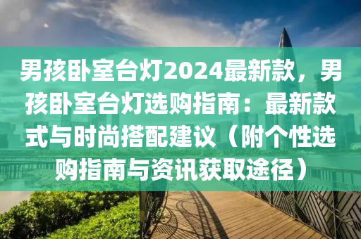 男孩卧室台灯2024最新款，男孩卧室台灯选购指南：最新款式与时尚搭配建议（附个性选购指南与资讯获取途径）