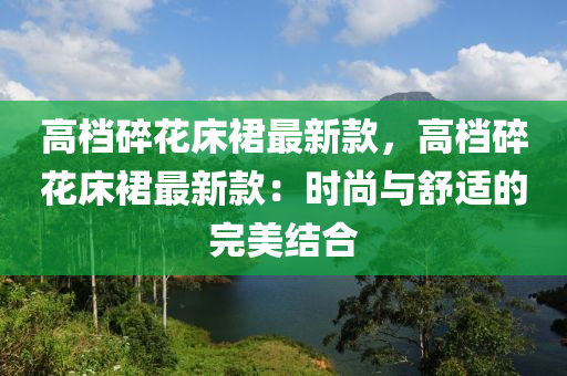 高档碎花床裙最新款，高档碎花床裙最新款：时尚与舒适的完美结合