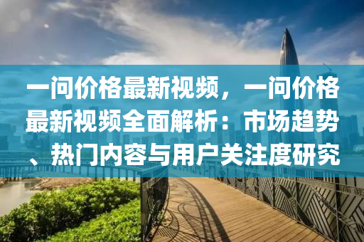 一问价格最新视频，一问价格最新视频全面解析：市场趋势、热门内容与用户关注度研究