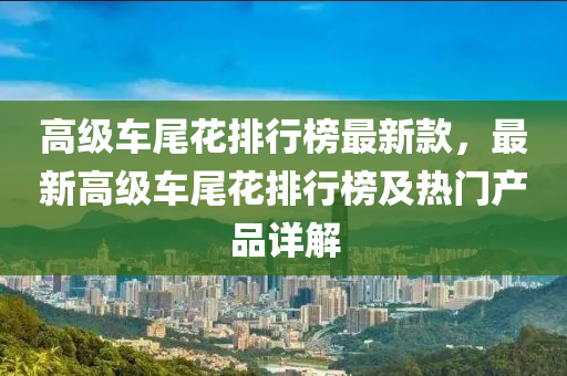 高级车尾花排行榜最新款，最新高级车尾花排行榜及热门产品详解