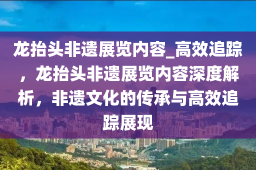 龙抬头非遗展览内容_高效追踪，龙抬头非遗展览内容深度解析，非遗文化的传承与高效追踪展现