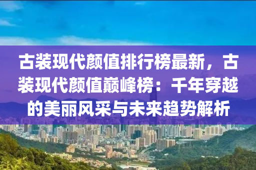 古装现代颜值排行榜最新，古装现代颜值巅峰榜：千年穿越的美丽风采与未来趋势解析