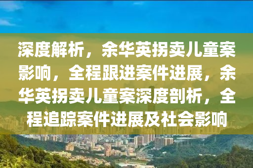 深度解析，余华英拐卖儿童案影响，全程跟进案件进展，余华英拐卖儿童案深度剖析，全程追踪案件进展及社会影响