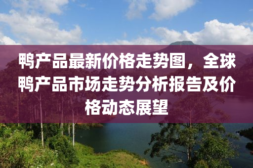 鸭产品最新价格走势图，全球鸭产品市场走势分析报告及价格动态展望
