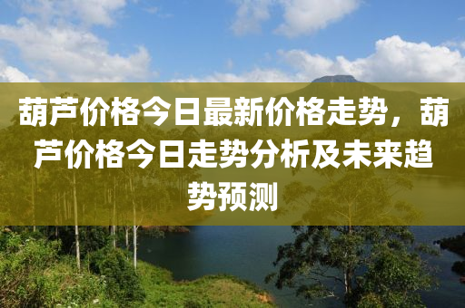 葫芦价格今日最新价格走势，葫芦价格今日走势分析及未来趋势预测