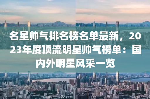 名星帅气排名榜名单最新，2023年度顶流明星帅气榜单：国内外明星风采一览