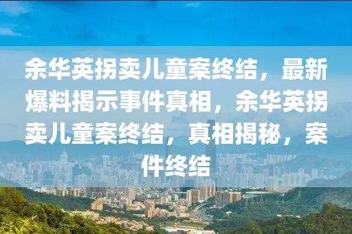 余华英拐卖儿童案终结，最新爆料揭示事件真相，余华英拐卖儿童案终结，真相揭秘，案件终结