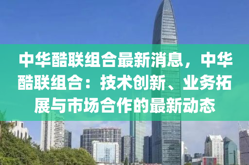 中华酷联组合最新消息，中华酷联组合：技术创新、业务拓展与市场合作的最新动态