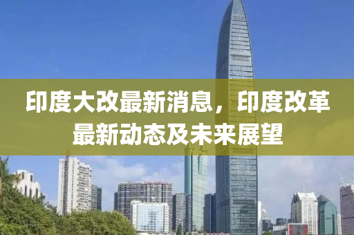 印度大改最新消息，印度改革最新动态及未来展望