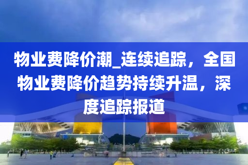 物业费降价潮_连续追踪，全国物业费降价趋势持续升温，深度追踪报道