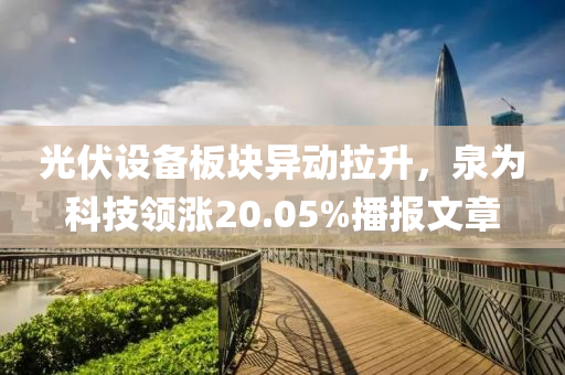 光伏设备板块异动拉升，泉为科技领涨20.05%播报文章