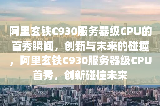 阿里玄铁C930服务器级CPU的首秀瞬间，创新与未来的碰撞，阿里玄铁C930服务器级CPU首秀，创新碰撞未来