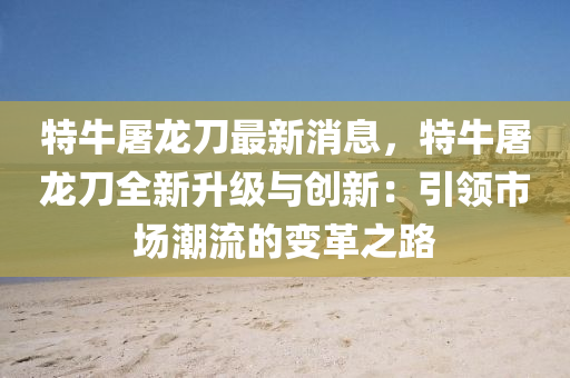 特牛屠龙刀最新消息，特牛屠龙刀全新升级与创新：引领市场潮流的变革之路