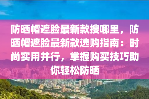 防晒帽遮脸最新款搜哪里，防晒帽遮脸最新款选购指南：时尚实用并行，掌握购买技巧助你轻松防晒