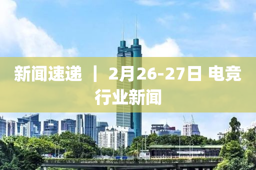 新闻速递 ｜ 2月26-27日 电竞行业新闻
