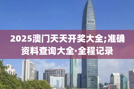 2025澳门天天开奖大全;准确资料查询大全·全程记录