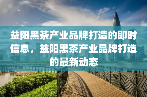 益阳黑茶产业品牌打造的即时信息，益阳黑茶产业品牌打造的最新动态